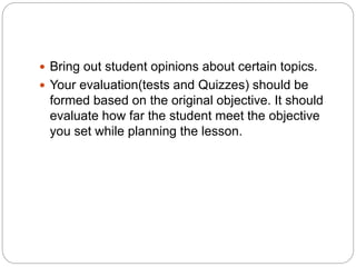  Bring out student opinions about certain topics.
 Your evaluation(tests and Quizzes) should be
formed based on the original objective. It should
evaluate how far the student meet the objective
you set while planning the lesson.
 