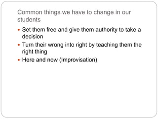 Common things we have to change in our
students
 Set them free and give them authority to take a
decision
 Turn their wrong into right by teaching them the
right thing
 Here and now (Improvisation)
 