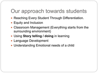 Our approach towards students
 Reaching Every Student Through Differentiation.
 Equity and Inclusion
 Classroom Management (Everything starts from the
surrounding environment)
 Using Story telling / doing in learning
 Language Development
 Understanding Emotional needs of a child
 