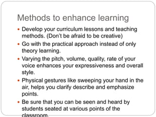 Methods to enhance learning
 Develop your curriculum lessons and teaching
methods. (Don’t be afraid to be creative)
 Go with the practical approach instead of only
theory learning.
 Varying the pitch, volume, quality, rate of your
voice enhances your expressiveness and overall
style.
 Physical gestures like sweeping your hand in the
air, helps you clarify describe and emphasize
points.
 Be sure that you can be seen and heard by
students seated at various points of the
 