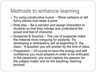 Methods to enhance learning
 Try using constructive humor – Show cartoons or tell
funny stories that relate a point.
 Role play – Be a narrator and assign characters to
students so that they indulge and understand the
power and feel of character.
 Suspense & Surprise – The use of suspense make
the material more intriguing for students. Try
developing a ‘anticipatory set’ at beginning of the
class – A question you will answer by the end of class.
 Preparation – Of course to have the energy and self
confidence you must prepare.In order to be enthused
in the classroom, you must capture the passion for
the subject matter and for the teaching- learning
process.
 