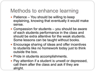 Methods to enhance learning
 Patience – You should be willing to keep
explaining, knowing that eventually it would make
sense.
 Compassion for students – you should be aware
of each students performance in the class and
should be extra attentive for the weak students.
Some lessons can be taught without books.
 Encourage sharing of ideas and offer incentives
to students like no homework today just to think
outside the box.
 Pride in students accomplishments.
 Pay attention if a student is unwell or depressed,
call them after the class and ask if they are
alright.
 