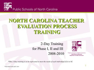 NORTH CAROLINA TEACHER  EVALUATION PROCESS TRAINING 2-Day Training  for Phase I, II and III  2008-2010 *This 2-Day training is to be replicated to meet the needs of each individual LEA in NC **REVISED JANUARY 2010 