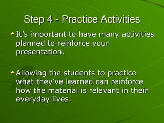 Step 4 - Practice Activities It’s important to have many activities planned to reinforce your presentation. Allowing the students to practice what they’ve learned can reinforce how the material is relevant in their everyday lives. 