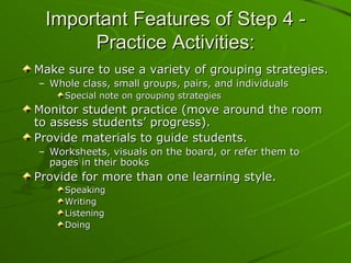 Important Features of Step 4 - Practice Activities: Make sure to use a variety of grouping strategies. Whole class, small groups, pairs, and individuals Special note on grouping strategies Monitor student practice (move around the room to assess students’ progress).  Provide materials to guide students.  Worksheets, visuals on the board, or refer them to pages in their books Provide for more than one learning style. Speaking Writing Listening  Doing 