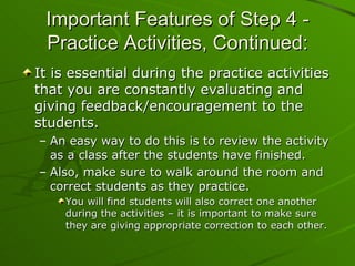 It is essential during the practice activities that you are constantly evaluating and giving feedback/encouragement to the students. An easy way to do this is to review the activity as a class after the students have finished.  Also, make sure to walk around the room and correct students as they practice. You will find students will also correct one another during the activities – it is important to make sure they are giving appropriate correction to each other.  Important Features of Step 4 - Practice Activities, Continued: 