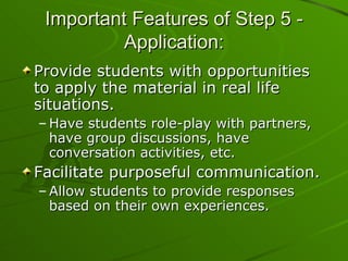 Important Features of Step 5 - Application: Provide students with opportunities to apply the material in real life situations. Have students role-play with partners, have group discussions, have conversation activities, etc. Facilitate purposeful communication. Allow students to provide responses based on their own experiences. 