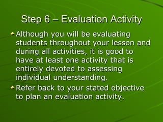 Step 6 – Evaluation Activity Although you will be evaluating students throughout your lesson and during all activities, it is good to have at least one activity that is entirely devoted to assessing individual understanding. Refer back to your stated objective to plan an evaluation activity. 