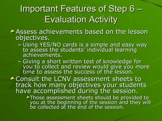 Important Features of Step 6 – Evaluation Activity Assess achievements based on the lesson objectives. Using YES/NO cards is a simple and easy way to assess the students’ individual learning achievements.  Giving a short written test of knowledge for you to collect and review would give you more time to assess the success of the lesson. Consult the LCNV assessment sheets to track how many objectives your students have accomplished during the session. Those assessment sheets should be provided to you at the beginning of the session and they will be collected at the end of the session. 