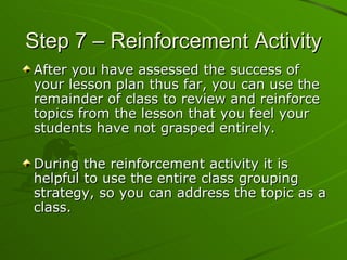 Step 7 – Reinforcement Activity After you have assessed the success of your lesson plan thus far, you can use the remainder of class to review and reinforce topics from the lesson that you feel your students have not grasped entirely. During the reinforcement activity it is helpful to use the entire class grouping strategy, so you can address the topic as a class.  