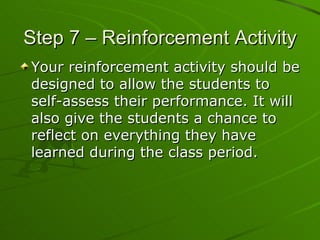Step 7 – Reinforcement Activity Your reinforcement activity should be designed to allow the students to self-assess their performance. It will also give the students a chance to reflect on everything they have learned during the class period. 