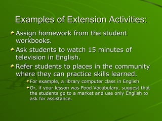 Examples of Extension Activities: Assign homework from the student workbooks. Ask students to watch 15 minutes of television in English. Refer students to places in the community where they can practice skills learned.  For example, a library computer class in English Or, if your lesson was Food Vocabulary, suggest that the students go to a market and use only English to ask for assistance. 