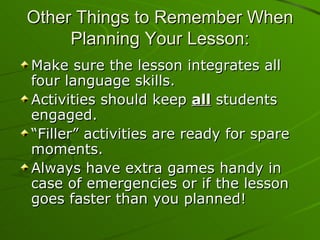 Other Things to Remember When Planning Your Lesson: Make sure the lesson integrates all four language skills. Activities should keep  all  students engaged. “Filler” activities are ready for spare moments. Always have extra games handy in case of emergencies or if the lesson goes faster than you planned! 