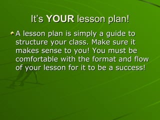 It’s  YOUR  lesson plan! A lesson plan is simply a guide to structure your class. Make sure it makes sense to you! You must be comfortable with the format and flow of your lesson for it to be a success!  