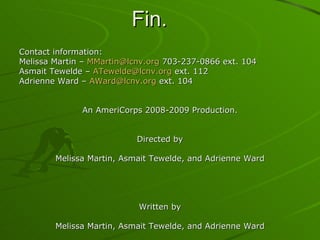 Fin. Contact information: Melissa Martin –  [email_address]  703-237-0866 ext. 104 Asmait Tewelde –  [email_address]  ext. 112 Adrienne Ward –  [email_address]  ext. 104 An AmeriCorps 2008-2009 Production. Directed by Melissa Martin, Asmait Tewelde, and Adrienne Ward Written by Melissa Martin, Asmait Tewelde, and Adrienne Ward Starring Melissa Martin Asmait Tewelde Adrienne Ward 