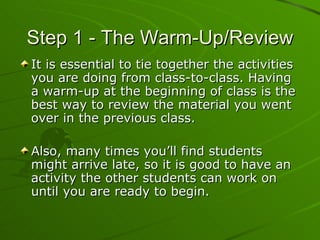 Step 1 - The Warm-Up/Review It is essential to tie together the activities you are doing from class-to-class. Having a warm-up at the beginning of class is the best way to review the material you went over in the previous class. Also, many times you’ll find students might arrive late, so it is good to have an activity the other students can work on until you are ready to begin. 