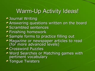 Warm-Up Activity Ideas! Journal Writing Answering questions written on the board Scrambled sentences Finishing homework Sample forms to practice filling out Magazine or newspaper articles to read (for more advanced levels) Crossword Puzzles Word Searches or Matching games with pertinent vocabulary Tongue Twisters 