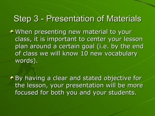 Step 3 - Presentation of Materials When presenting new material to your class, it is important to center your lesson plan around a certain goal (i.e. by the end of class we will know 10 new vocabulary words). By having a clear and stated objective for the lesson, your presentation will be more focused for both you and your students. 