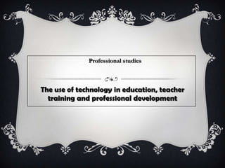 The use of technology in education, teacher
training and professional development
Professional studies
 