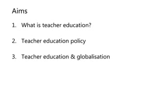 Aims
1. What is teacher education?
2. Teacher education policy
3. Teacher education & globalisation
 
