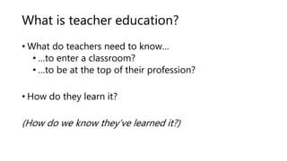 What is teacher education?
• What do teachers need to know…
• …to enter a classroom?
• …to be at the top of their professi...