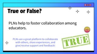 PLNs help to foster collaboration among
educators.
True or False?
PLNs are a great platform to collaborate
with others, share experiences, and
give/receive support and feedback!
 