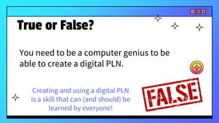 You need to be a computer genius to be
able to create a digital PLN.
True or False?
Creating and using a digital PLN
is a skill that can (and should) be
learned by everyone!
 