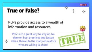 PLNs provide access to a wealth of
information and resources.
True or False?
PLNs are a great way to stay up-to-
date on best practices and lesson
ideas, thanks to the many educators
who are willing to share!
 