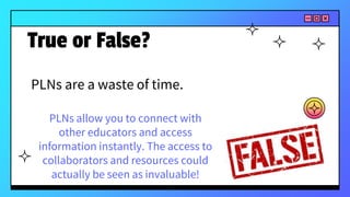 PLNs are a waste of time.
True or False?
PLNs allow you to connect with
other educators and access
information instantly. The access to
collaborators and resources could
actually be seen as invaluable!
 
