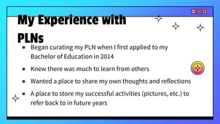 ● Began curating my PLN when I first applied to my
Bachelor of Education in 2014
● Knew there was much to learn from others
● Wanted a place to share my own thoughts and reflections
● A place to store my successful activities (pictures, etc.) to
refer back to in future years
My Experience with
PLNs
 