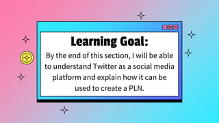 Learning Goal:
By the end of this section, I will be able
to understand Twitter as a social media
platform and explain how it can be
used to create a PLN.
 