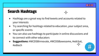 Search Hashtags
● Hashtags are a great way to find tweets and accounts related to
your interests
● Try searching for hashtags related to education, your subject area,
or specific events
● You can also use hashtags to participate in online discussions and
to connect with other educators
● Suggestions: #WCDSBinnovate, #WCDSBawesome, #edchat,
#edtech
 