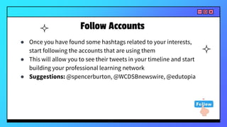 Follow Accounts
● Once you have found some hashtags related to your interests,
start following the accounts that are using them
● This will allow you to see their tweets in your timeline and start
building your professional learning network
● Suggestions: @spencerburton, @WCDSBnewswire, @edutopia
 
