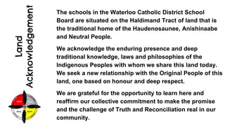 Land
Acknowledgement
The schools in the Waterloo Catholic District School
Board are situated on the Haldimand Tract of land that is
the traditional home of the Haudenosaunee, Anishinaabe
and Neutral People.
We acknowledge the enduring presence and deep
traditional knowledge, laws and philosophies of the
Indigenous Peoples with whom we share this land today.
We seek a new relationship with the Original People of this
land, one based on honour and deep respect.
We are grateful for the opportunity to learn here and
reaffirm our collective commitment to make the promise
and the challenge of Truth and Reconciliation real in our
community.
 