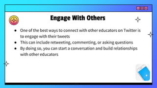 Engage With Others
● One of the best ways to connect with other educators on Twitter is
to engage with their tweets
● This can include retweeting, commenting, or asking questions
● By doing so, you can start a conversation and build relationships
with other educators
 