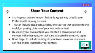 Share Your Content
● Sharing your own content on Twitter is a great way to build your
Professional Learning Network
● This can include blog posts, articles, or resources that you have found
useful, or posting pictures of your lessons in action!
● By sharing your own content, you can start a conversation and
connect with other educators who are interested in the same topics
● Don’t forget to include hashtags in your tweets so other educators
can find and be inspired by your content!
 