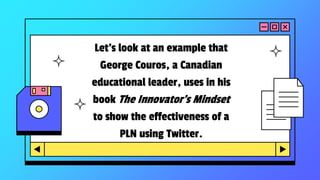 Let’s look at an example that
George Couros, a Canadian
educational leader, uses in his
book The Innovator’s Mindset
to show the effectiveness of a
PLN using Twitter.
 