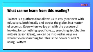 What can we learn from this reading?
Twitter is a platform that allows us to easily connect with
educators, both locally and across the globe, in a matter
of seconds. Even when we log on with the purpose of
looking for something specific (e.g., searching #scichat for
mitosis lesson ideas), we can be inspired in ways we
weren’t even searching for. This is the power of a PLN
using Twitter!
 