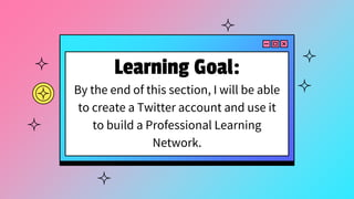 Learning Goal:
By the end of this section, I will be able
to create a Twitter account and use it
to build a Professional Learning
Network.
 