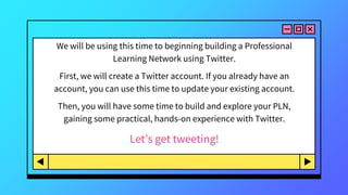 We will be using this time to beginning building a Professional
Learning Network using Twitter.
First, we will create a Twitter account. If you already have an
account, you can use this time to update your existing account.
Then, you will have some time to build and explore your PLN,
gaining some practical, hands-on experience with Twitter.
Let’s get tweeting!
 
