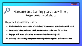 I know I will be successful when I…
★ Understand the importance of building a Professional Learning Network (PLN)
★ Create and effectively use a Twitter account as a platform for my PLN
★ Engage with other education professionals to launch my PLN
★ Develop 21st-century competencies using technology as a professional tool
Here are some learning goals that will help
to guide our workshop:
 