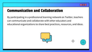 Communication and Collaboration
By participating in a professional learning network on Twitter, teachers
can communicate and collaborate with other educators and
educational organizations to share best practices, resources, and ideas.
 