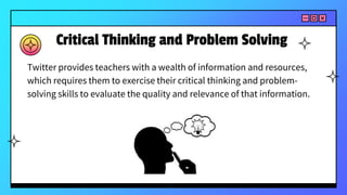 Critical Thinking and Problem Solving
Twitter provides teachers with a wealth of information and resources,
which requires them to exercise their critical thinking and problem-
solving skills to evaluate the quality and relevance of that information.
 