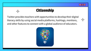 Citizenship
Twitter provides teachers with opportunities to develop their digital
literacy skills by using social media platforms, hashtags, mentions,
and other features to connect with a global audience of educators.
 