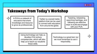Takeaways from Today’s Workshop
A PLN is a network of
educators that share
knowledge and resource
to grow as professionals.
Twitter is a social media
platform that can be used
to connect with educators
from around the globe.
Using technology can help us
develop 21st century
competencies, which will also
help us to teach our students
these skills.
Technology is a great tool, but
we must remember to use it
responsibly.
Tweeting, retweeting,
searching hashtags, and
following are effective
ways to build and engage
with your PLN.
 