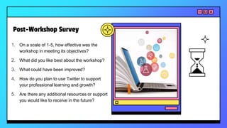Post-Workshop Survey
1. On a scale of 1-5, how effective was the
workshop in meeting its objectives?
2. What did you like best about the workshop?
3. What could have been improved?
4. How do you plan to use Twitter to support
your professional learning and growth?
5. Are there any additional resources or support
you would like to receive in the future?
 