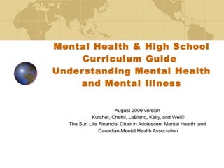 Mental Health & High School Curriculum Guide  Understanding Mental Health and Mental Illness August 2009 version  Kutcher, Chehil, LeBlanc, Kelly, and Wei© The Sun Life Financial Chair in Adolescent Mental Health  and  Canadian Mental Health Association 