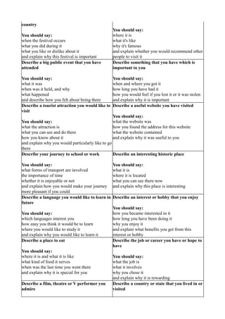 country
                                                  You should say:
You should say:                                   where it is
when the festival occurs                          what it's like
what you did during it                            why it's famous
what you like or dislike about it                 and explain whether you would recommend other
and explain why this festival is important        people to visit it
Describe a big public event that you have         Describe something that you have which is
attended                                          important to you

You should say:                                   You should say:
what it was                                       when and where you got it
when was it held, and why                         how long you have had it
what happened                                     how you would feel if you lost it or it was stolen
and describe how you felt about being there       and explain why it is important
Describe a tourist attraction you would like to   Describe a useful website you have visited
visit
                                                  You should say:
You should say:                                   what the website was
what the attraction is                            how you found the address for this website
what you can see and do there                     what the website contained
how you know about it                             and explain why it was useful to you
and explain why you would particularly like to go
there
Describe your journey to school or work           Describe an interesting historic place

You should say:                                   You should say:
what forms of transport are involved              what it is
the importance of time                            where it is located
whether it is enjoyable or not                    what you can see there now
and explain how you would make your journey       and explain why this place is interesting
more pleasant if you could
Describe a language you would like to learn in    Describe an interest or hobby that you enjoy
future
                                                  You should say:
You should say:                                   how you became interested in it
which languages interest you                      how long you have been doing it
how easy you think it would be to learn           why you enjoy it
where you would like to study it                  and explain what benefits you get from this
and explain why you would like to learn it        interest or hobby
Describe a place to eat                           Describe the job or career you have or hope to
                                                  have
You should say:
where it is and what it is like                   You should say:
what kind of food it serves                       what the job is
when was the last time you went there             what it involves
and explain why it is special for you             why you chose it
                                                  and explain why it is rewarding
Describe a film, theatre or V performer you       Describe a country or state that you lived in or
admire                                            visited
 