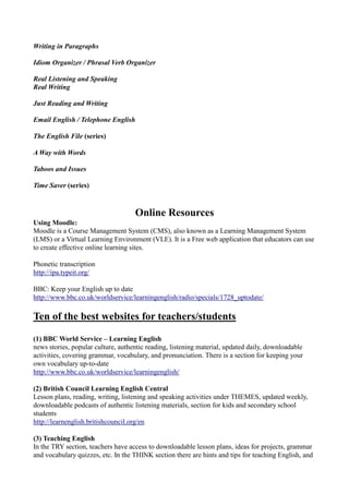 Writing in Paragraphs

Idiom Organizer / Phrasal Verb Organizer

Real Listening and Speaking
Real Writing

Just Reading and Writing

Email English / Telephone English

The English File (series)

A Way with Words

Taboos and Issues

Time Saver (series)



                                    Online Resources
Using Moodle:
Moodle is a Course Management System (CMS), also known as a Learning Management System
(LMS) or a Virtual Learning Environment (VLE). It is a Free web application that educators can use
to create effective online learning sites.

Phonetic transcription
http://ipa.typeit.org/

BBC: Keep your English up to date
http://www.bbc.co.uk/worldservice/learningenglish/radio/specials/1728_uptodate/

Ten of the best websites for teachers/students

(1) BBC World Service – Learning English
news stories, popular culture, authentic reading, listening material, updated daily, downloadable
activities, covering grammar, vocabulary, and pronunciation. There is a section for keeping your
own vocabulary up-to-date
http://www.bbc.co.uk/worldservice/learningenglish/

(2) British Council Learning English Central
Lesson plans, reading, writing, listening and speaking activities under THEMES, updated weekly,
downloadable podcasts of authentic listening materials, section for kids and secondary school
students
http://learnenglish.britishcouncil.org/en

(3) Teaching English
In the TRY section, teachers have access to downloadable lesson plans, ideas for projects, grammar
and vocabulary quizzes, etc. In the THINK section there are hints and tips for teaching English, and
 