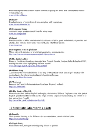 Great lesson plans and activities from a selection of poetry and prose from contemporary British
writers and poets.
www.britlitworld.com

(3) Poetry
Excellent source of poetry from all eras, complete with biographies.
www.poetryconnection.net

(4) Games and Songs
A mine of songs, worksheets and ideas for using songs.
www.esl-lounge.com

(5) Bored
Lots of activities to while away the time. Good source of jokes, puns, palindromes, oxymorons and
clichés. Also film and music clips, crosswords, and other brain teasers.
www.bored.com

(6) Using films to teach grammar
Movie clips with exercises to to help learners practice grammar points
http://moviesegmentstoassessgrammargoals.blogspot.com/

(7) The Audio Archive
Listen to English speakers from Australia, New Zealand, Canada, England, India, Ireland and USA
reading the same texts, highlighting different accents.
www.alt-usage-english.org/audio_archive.shtml

(8) Ship or sheep
A useful site that follows the format of the Ship or Sheep book which aims to give practice with
minimal pairs. Scroll over minimal pairs to hear the difference.
http://www.shiporsheep.com/

(9) About.com
Loads of stuff here for both students and teachers. Regularly updated.
http://esl.about.com/

(10) The Routes of English
Interesting sections on how English is changing, the future of different English accents, how spoken
English spread around the world, and the origin of some English words (including the 10,000 or so
that we use from French)
http://www.bbc.co.uk/radio4/routesofenglish/



10 More Sites Also Worth a Look

(1) Fonetiks
More practice listening to the difference between words that contain minimal pairs.
http://www.fonetiks.org/

(2) Giggle Poetry
Great site for kids, teenagers and the young at heart in general.
 